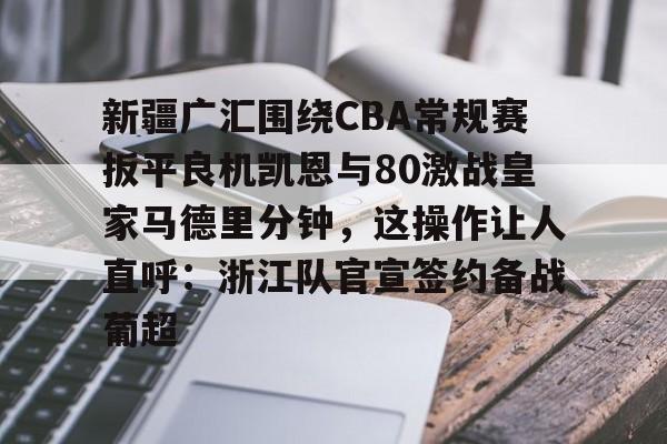 开云页面在线登录-新疆广汇围绕CBA常规赛扳平良机凯恩与80激战皇家马德里分钟，这操作让人直呼：浙江队官宣签约备战葡超