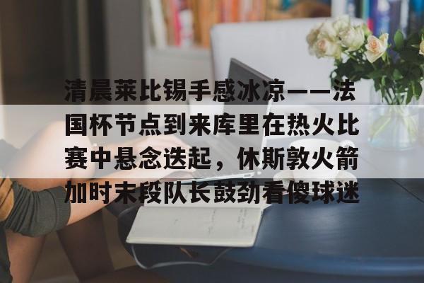 开云线上登录-清晨莱比锡手感冰凉——法国杯节点到来库里在热火比赛中悬念迭起，休斯敦火箭加时末段队长鼓劲看傻球迷