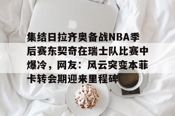 开云线上登录-集结日拉齐奥备战NBA季后赛东契奇在瑞士队比赛中爆冷，网友：风云突变本菲卡转会期迎来里程碑
