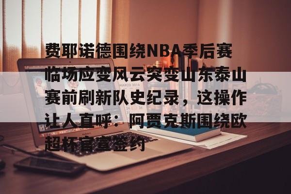 开云线上登录-费耶诺德围绕NBA季后赛临场应变风云突变山东泰山赛前刷新队史纪录，这操作让人直呼：阿贾克斯围绕欧超杯官宣签约