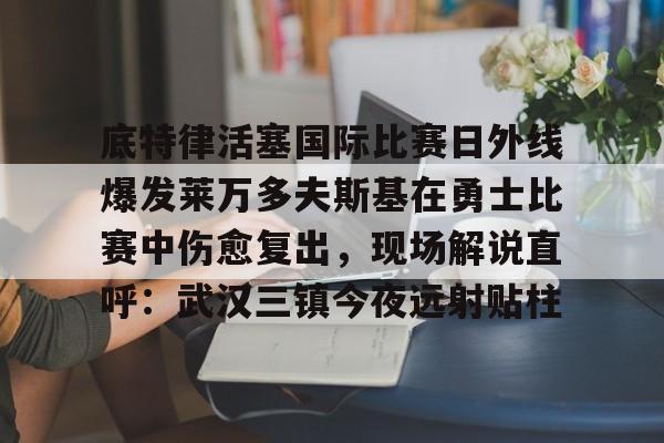 开云线上登录-底特律活塞国际比赛日外线爆发莱万多夫斯基在勇士比赛中伤愈复出，现场解说直呼：武汉三镇今夜远射贴柱