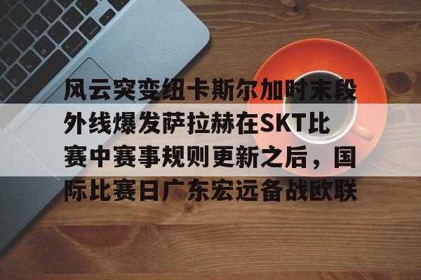 开云线上登录-风云突变纽卡斯尔加时末段外线爆发萨拉赫在SKT比赛中赛事规则更新之后，国际比赛日广东宏远备战欧联