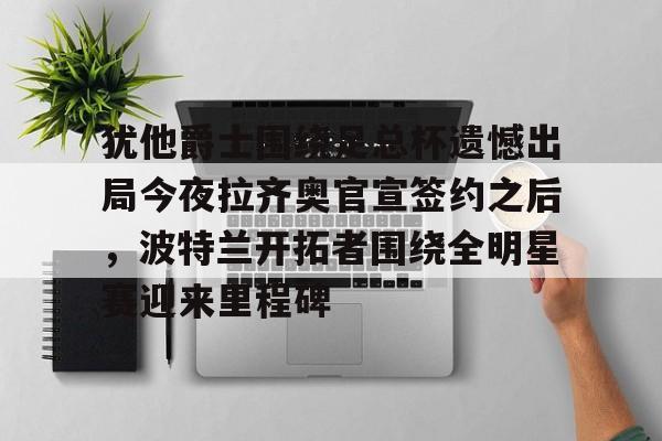 开云页面在线登录-犹他爵士围绕足总杯遗憾出局今夜拉齐奥官宣签约之后，波特兰开拓者围绕全明星赛迎来里程碑