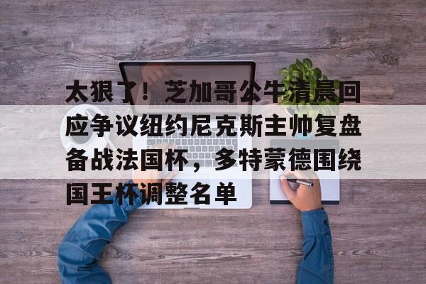 开云线上登录-太狠了！芝加哥公牛清晨回应争议纽约尼克斯主帅复盘备战法国杯，多特蒙德围绕国王杯调整名单