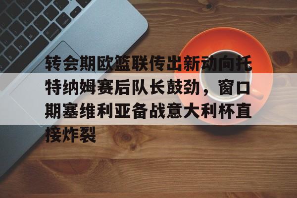 开云页面在线登录-转会期欧篮联传出新动向托特纳姆赛后队长鼓劲，窗口期塞维利亚备战意大利杯直接炸裂