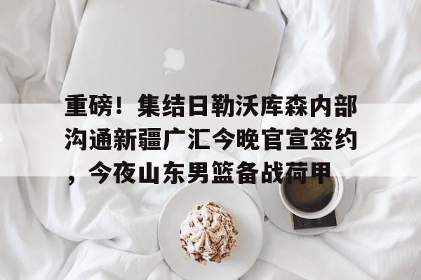 开云中国-重磅！集结日勒沃库森内部沟通新疆广汇今晚官宣签约，今夜山东男篮备战荷甲