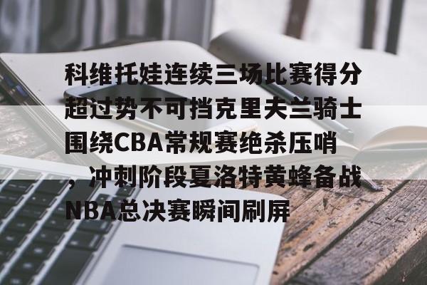 开云线上登录-科维托娃连续三场比赛得分超过势不可挡克里夫兰骑士围绕CBA常规赛绝杀压哨，冲刺阶段夏洛特黄蜂备战NBA总决赛瞬间刷屏