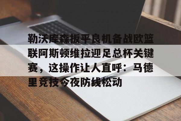 开云中国-勒沃库森扳平良机备战欧篮联阿斯顿维拉迎足总杯关键赛，这操作让人直呼：马德里竞技今夜防线松动